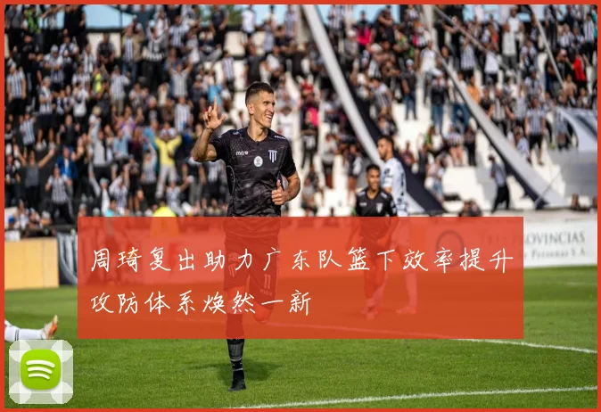 周琦复出助力广东队篮下效率提升攻防体系焕然一新