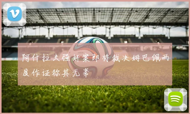 阿什拉夫强奸案即将裁决姆巴佩两度作证称其无辜