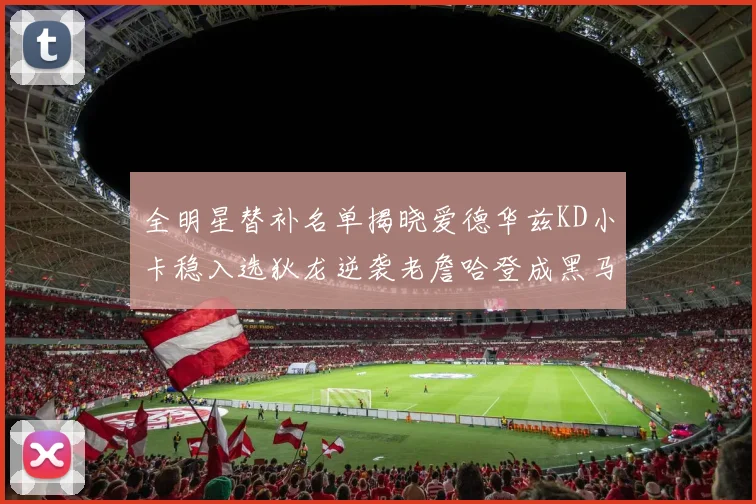 全明星替补名单揭晓爱德华兹KD小卡稳入选狄龙逆袭老詹哈登成黑马
