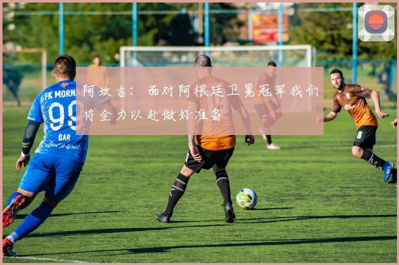 阿坎吉：面对阿根廷卫冕冠军我们将全力以赴做好准备