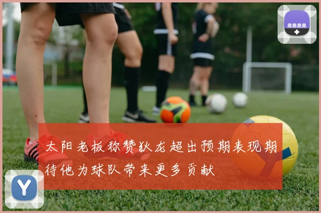 太阳老板称赞狄龙超出预期表现期待他为球队带来更多贡献