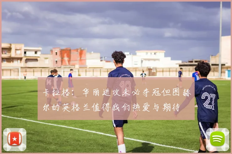 卡拉格：华丽进攻未必夺冠但图赫尔的英格兰值得我们热爱与期待