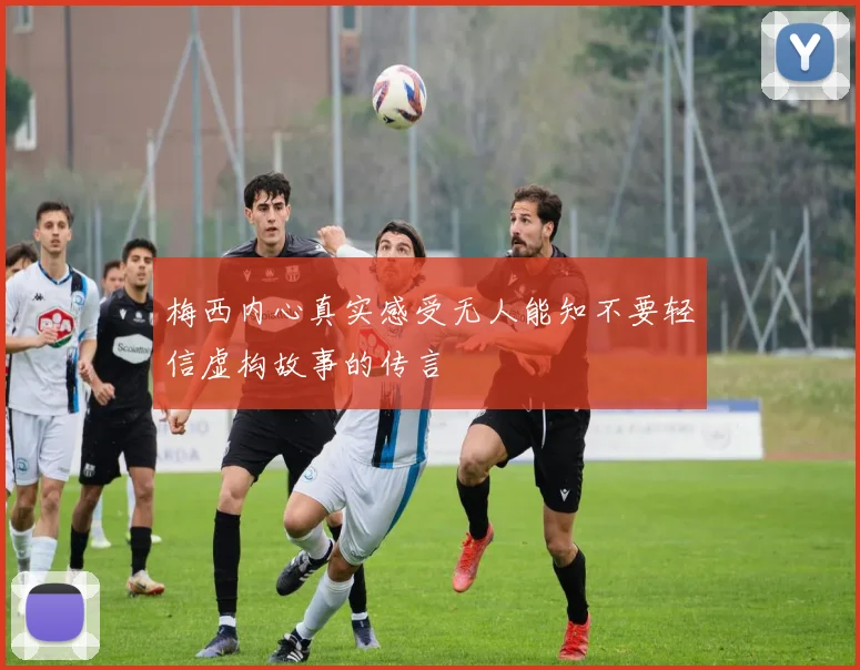 梅西内心真实感受无人能知不要轻信虚构故事的传言