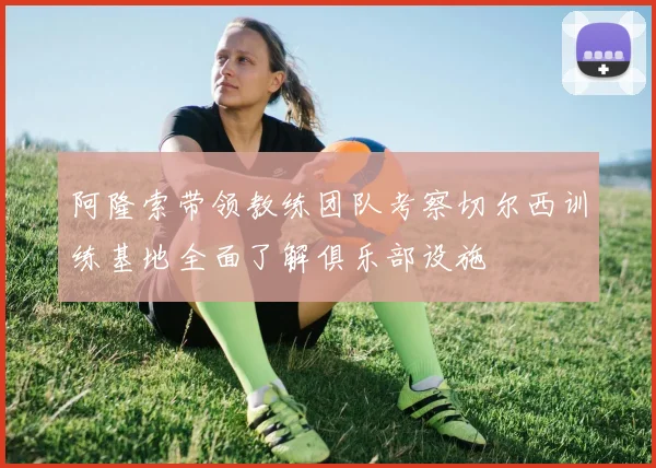 阿隆索带领教练团队考察切尔西训练基地全面了解俱乐部设施