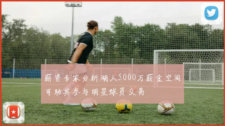 薪资专家分析湖人5000万薪金空间可助其参与明星球员交易