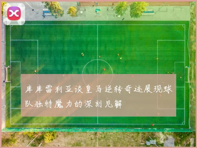 库库雷利亚谈皇马逆转奇迹展现球队独特魔力的深刻见解