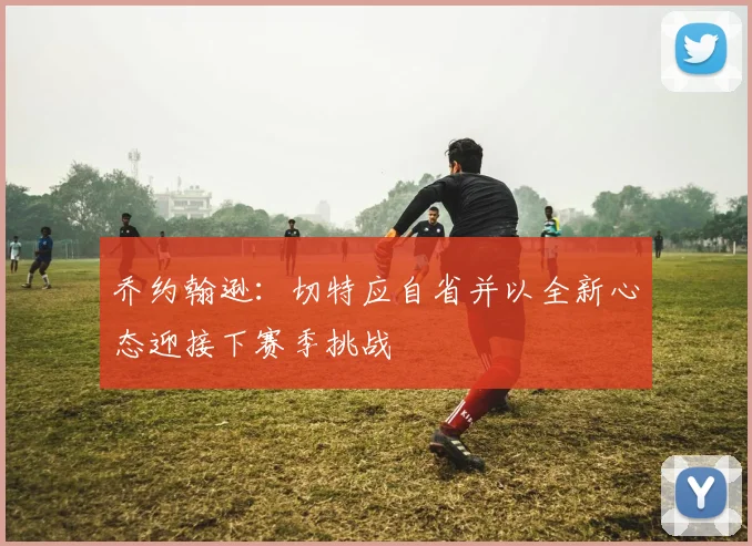 乔约翰逊：切特应自省并以全新心态迎接下赛季挑战