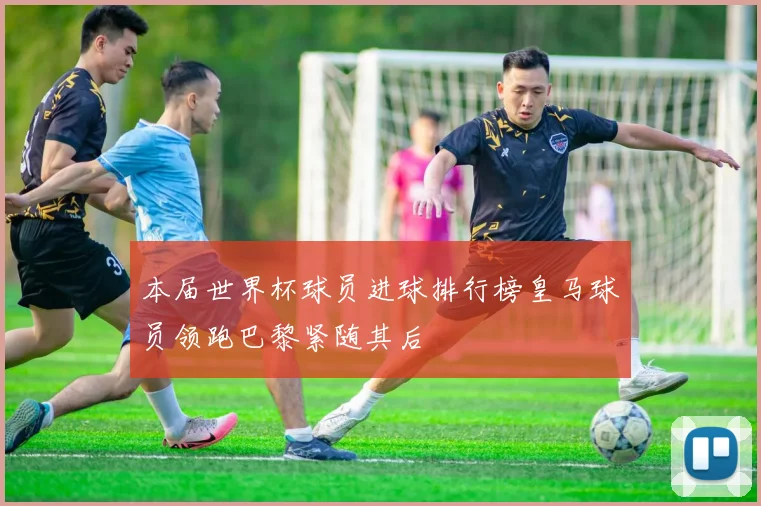 本届世界杯球员进球排行榜皇马球员领跑巴黎紧随其后