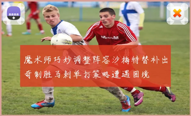 魔术师巧妙调整阵容沙梅特替补出奇制胜马刺单打策略遭遇困境