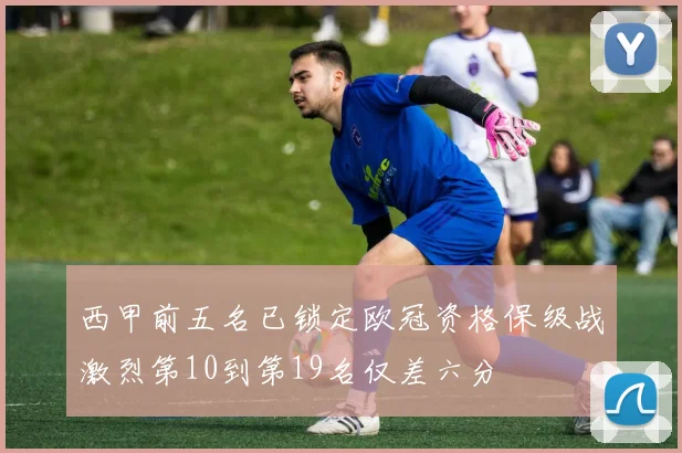 西甲前五名已锁定欧冠资格保级战激烈第10到第19名仅差六分
